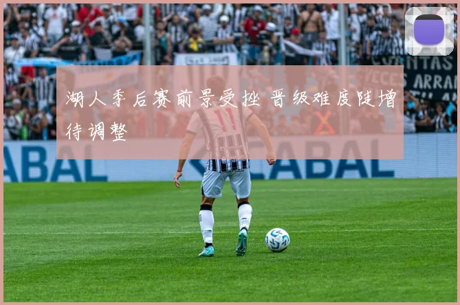 湖人季后赛前景受挫 晋级难度陡增待调整