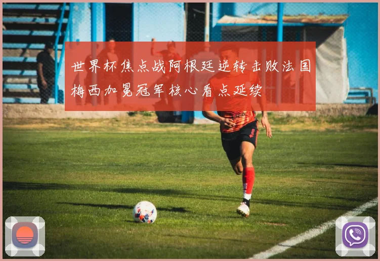 世界杯焦点战阿根廷逆转击败法国梅西加冕冠军核心看点延续
