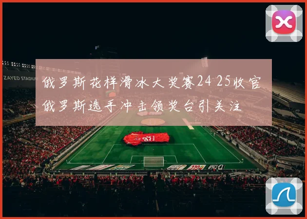 俄罗斯花样滑冰大奖赛24 25收官 俄罗斯选手冲击领奖台引关注