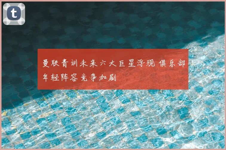 曼联青训未来六大巨星浮现 俱乐部年轻阵容竞争加剧