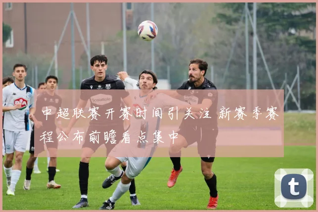 中超联赛开赛时间引关注 新赛季赛程公布前瞻看点集中