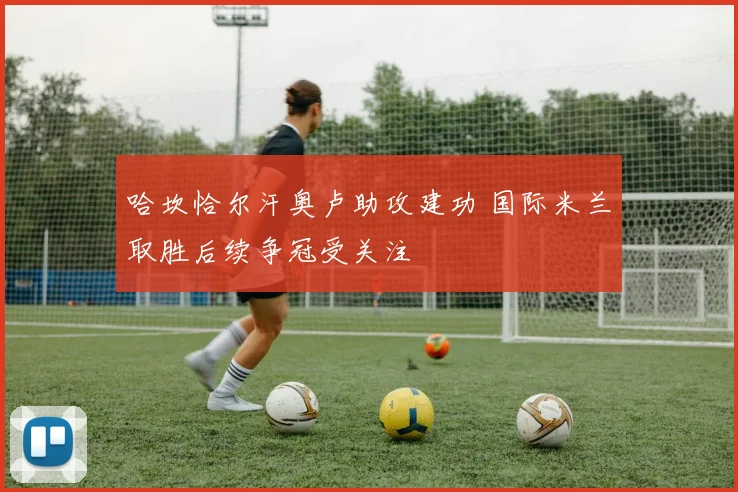哈坎恰尔汗奥卢助攻建功 国际米兰取胜后续争冠受关注