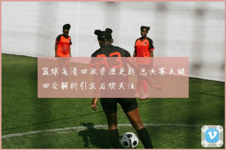 篮球高清回放资源更新 总决赛关键回合解析引发后续关注