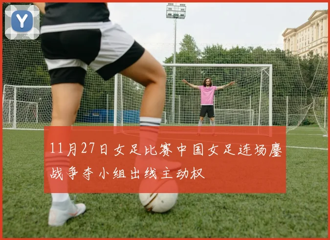 11月27日女足比赛中国女足连场鏖战争夺小组出线主动权