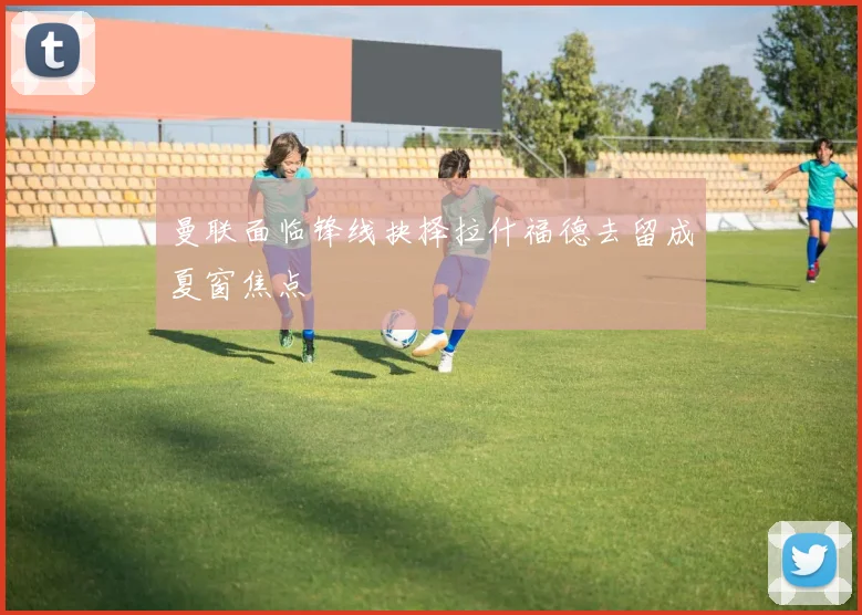 曼联面临锋线抉择拉什福德去留成夏窗焦点
