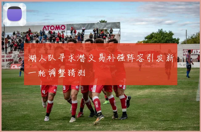 湖人队寻求潜交易补强阵容引发新一轮调整猜测