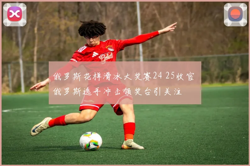 俄罗斯花样滑冰大奖赛24 25收官 俄罗斯选手冲击领奖台引关注