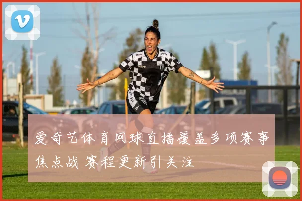 爱奇艺体育网球直播覆盖多项赛事焦点战 赛程更新引关注
