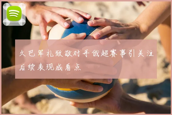 久巴军礼致敬对手俄超赛事引关注后续表现成看点
