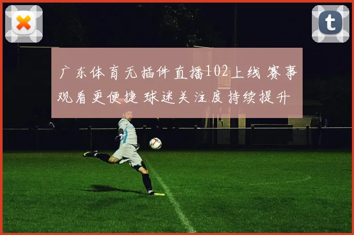 广东体育无插件直播102上线 赛事观看更便捷 球迷关注度持续提升