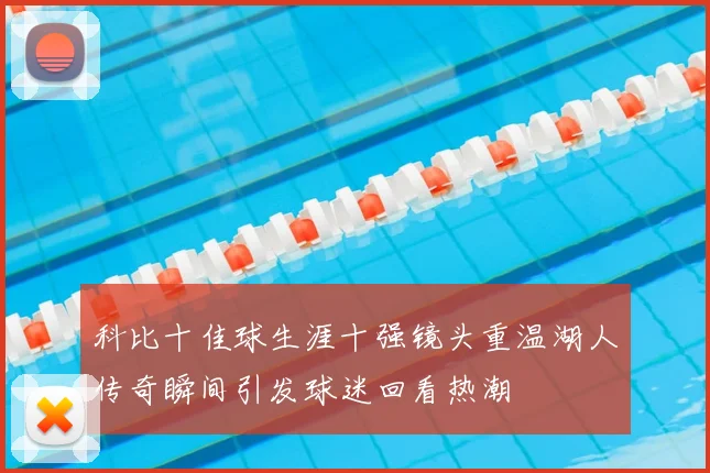 科比十佳球生涯十强镜头重温湖人传奇瞬间引发球迷回看热潮