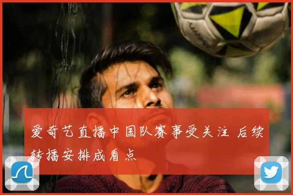 爱奇艺直播中国队赛事受关注 后续转播安排成看点