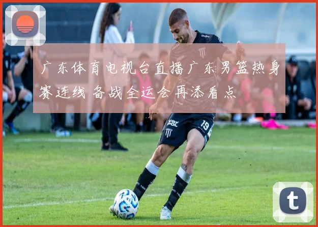 广东体育电视台直播广东男篮热身赛连线 备战全运会再添看点