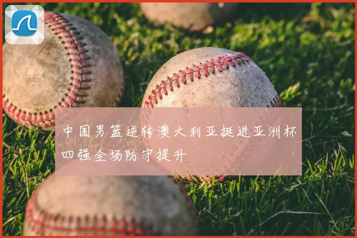 中国男篮逆转澳大利亚挺进亚洲杯四强全场防守提升