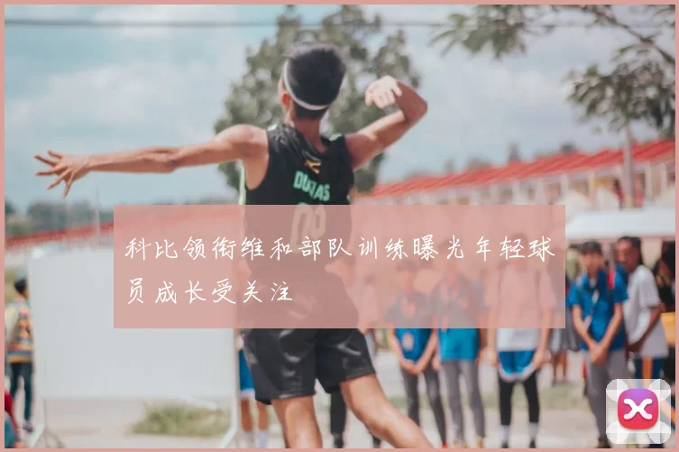 科比领衔维和部队训练曝光年轻球员成长受关注