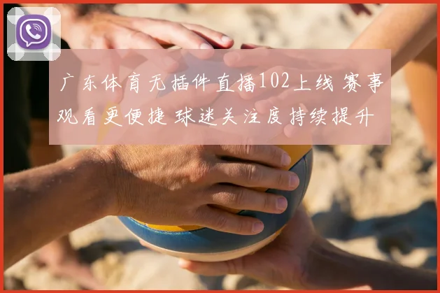 广东体育无插件直播102上线 赛事观看更便捷 球迷关注度持续提升