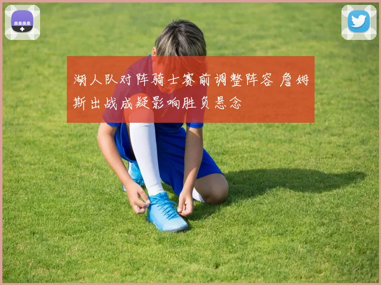 湖人队对阵骑士赛前调整阵容 詹姆斯出战成疑影响胜负悬念