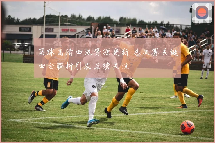篮球高清回放资源更新 总决赛关键回合解析引发后续关注