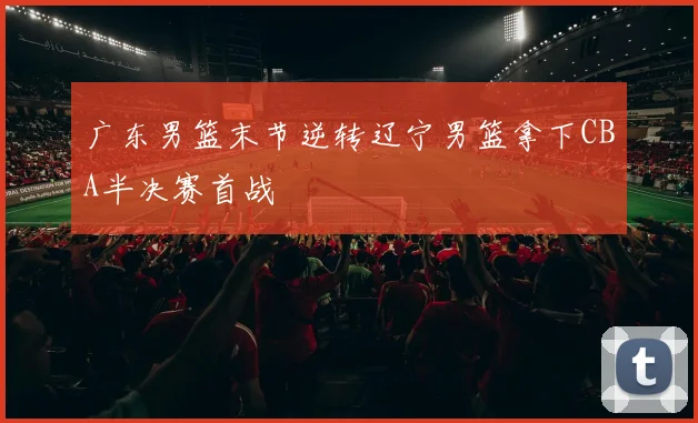 广东男篮末节逆转辽宁男篮拿下CBA半决赛首战