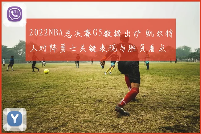 2022NBA总决赛G5数据出炉 凯尔特人对阵勇士关键表现与胜负看点