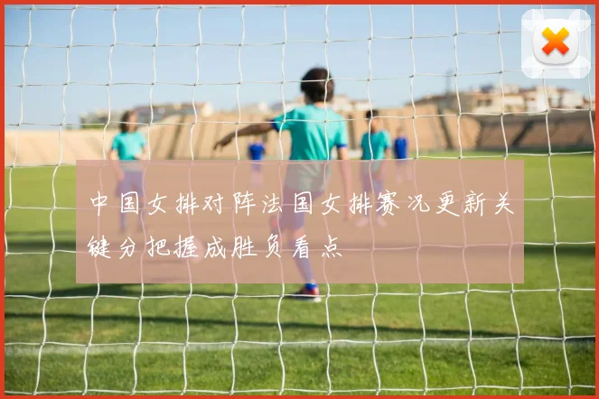 中国女排对阵法国女排赛况更新关键分把握成胜负看点