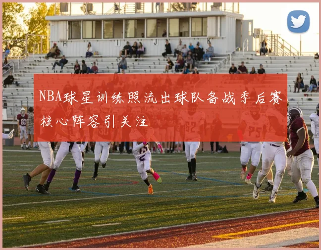 NBA球星训练照流出球队备战季后赛核心阵容引关注