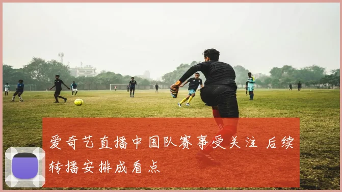 爱奇艺直播中国队赛事受关注 后续转播安排成看点