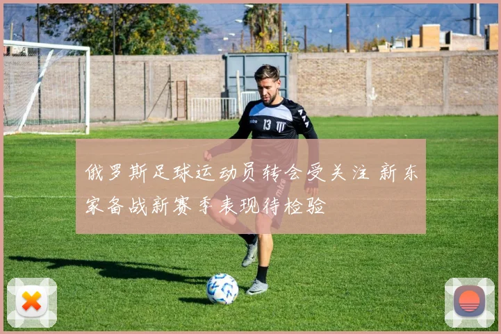 俄罗斯足球运动员转会受关注 新东家备战新赛季表现待检验