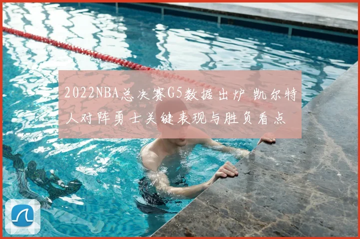 2022NBA总决赛G5数据出炉 凯尔特人对阵勇士关键表现与胜负看点