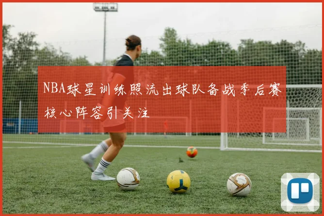 NBA球星训练照流出球队备战季后赛核心阵容引关注