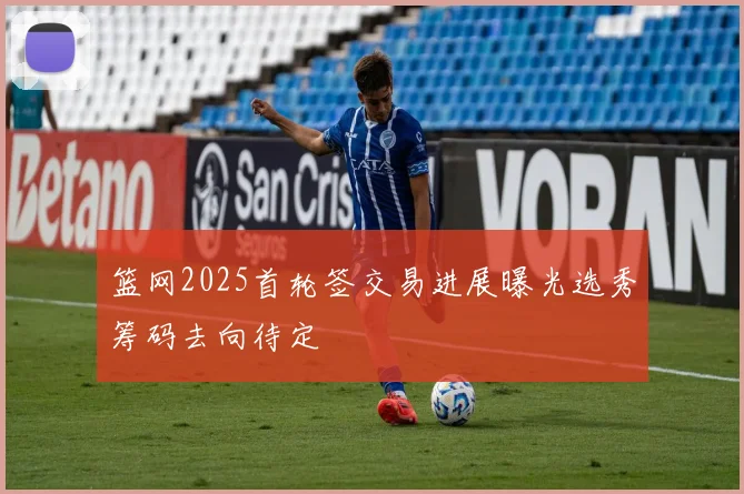 篮网2025首轮签交易进展曝光选秀筹码去向待定