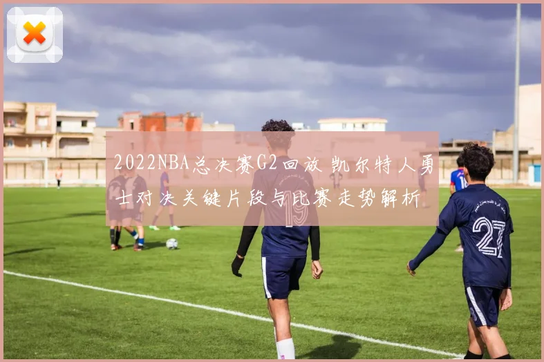 2022NBA总决赛G2回放 凯尔特人勇士对决关键片段与比赛走势解析