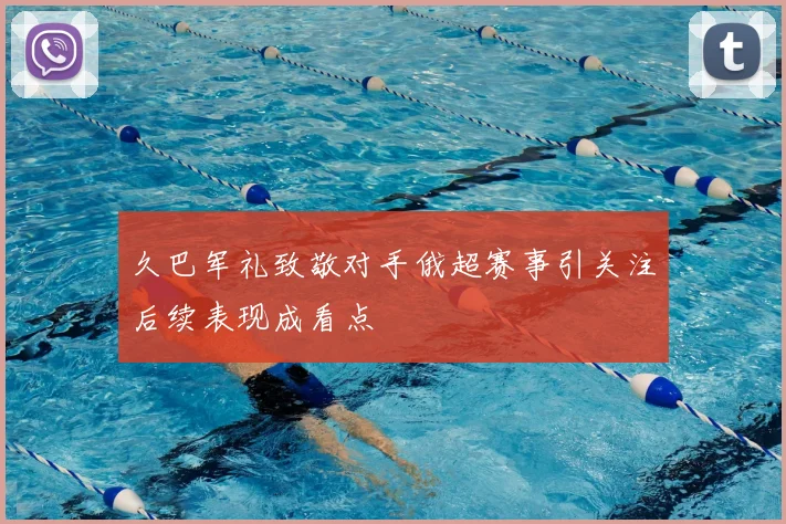 久巴军礼致敬对手俄超赛事引关注后续表现成看点