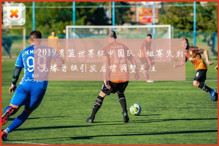 2019男篮世界杯中国队小组赛失利 无缘晋级引发后续调整关注